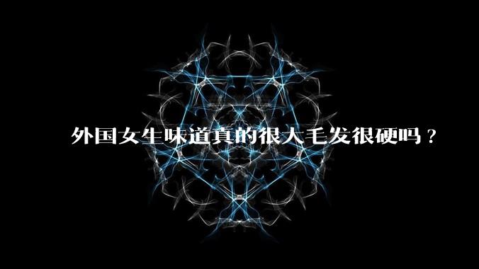 外国女生味道真的很大毛发很硬吗?