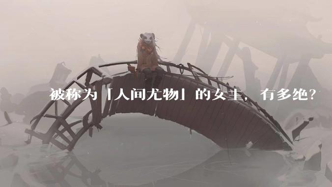 被称为「人间尤物」的女主，有多绝？