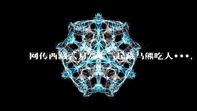 网传西藏六月发生三起藏马熊吃人***，藏马熊真的这么可怕吗？