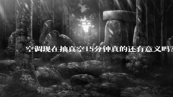空调现在抽真空15分钟真的还有意义吗？