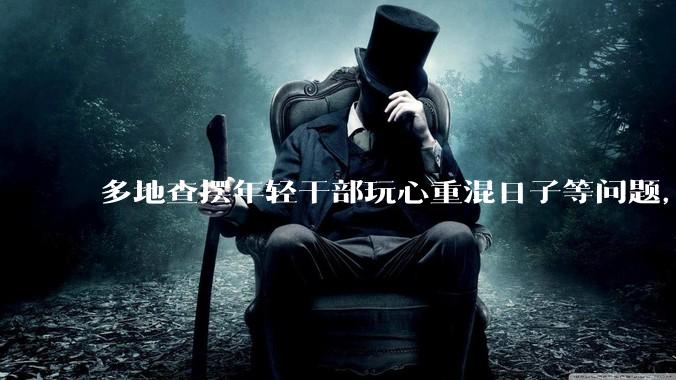 多地查摆年轻干部玩心重混日子等问题，如何看待此事？是否能推动干部作风建设？