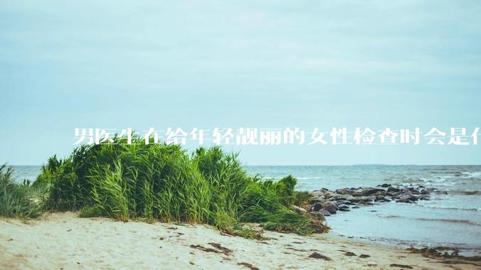 男医生在给年轻靓丽的女性检查时会是什么心态？